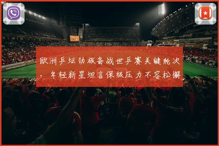 欧洲乒坛劲旅备战世乒赛关键轮次，年轻新星坦言保级压力不容松懈
