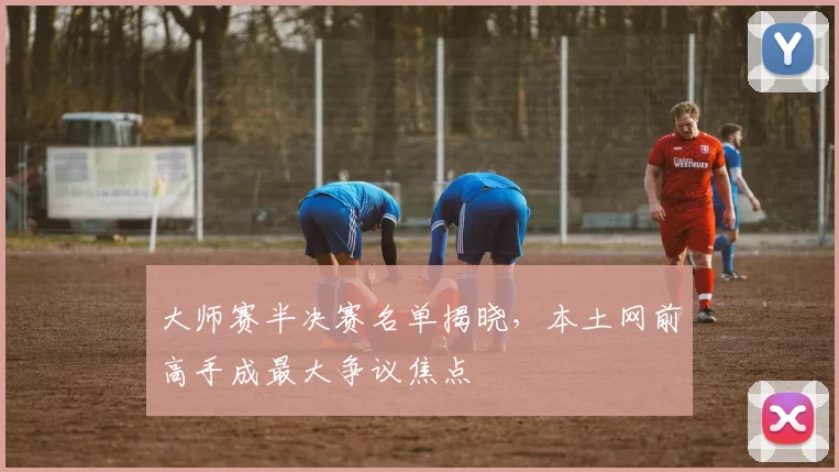 大师赛半决赛名单揭晓，本土网前高手成最大争议焦点
