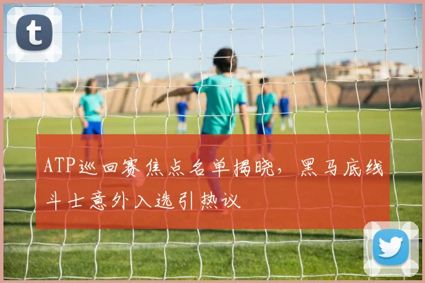 ATP巡回赛焦点名单揭晓，黑马底线斗士意外入选引热议