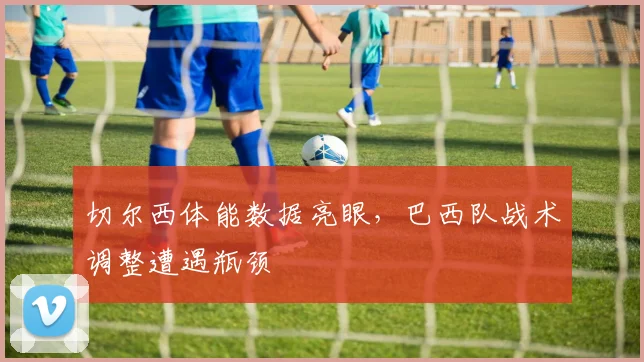 切尔西体能数据亮眼，巴西队战术调整遭遇瓶颈