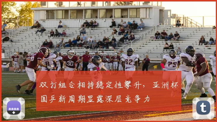 双打组合相持稳定性攀升，亚洲杯国乒新周期显露深层竞争力