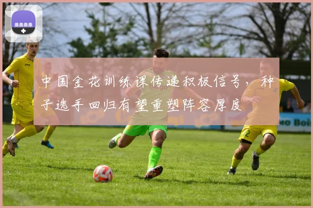 中国金花训练课传递积极信号，种子选手回归有望重塑阵容厚度