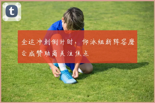 全运冲刺倒计时，仰泳组新阵容磨合成赞助商关注焦点